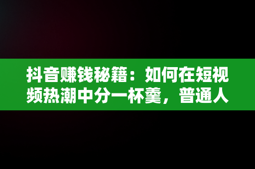 抖音赚钱秘籍：如何在短视频热潮中分一杯羹，普通人在抖音上怎么赚钱 