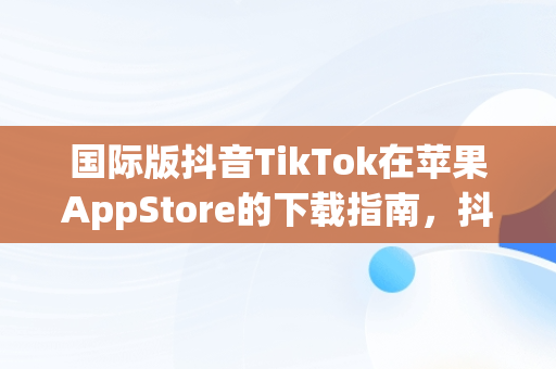 国际版抖音TikTok在苹果AppStore的下载指南，抖音国际版 苹果下载 