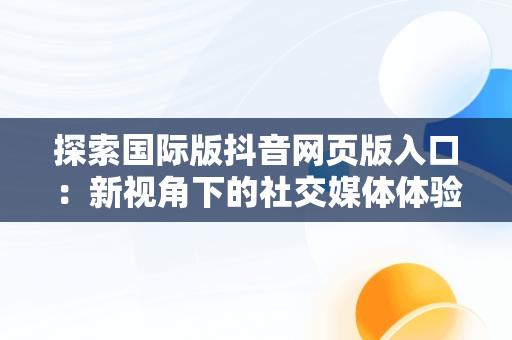 探索国际版抖音网页版入口：新视角下的社交媒体体验，国际版抖音网页版入口在哪 