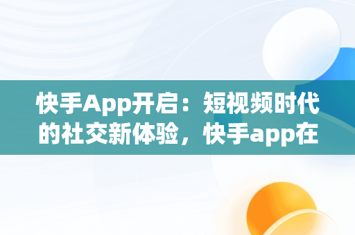 快手App开启：短视频时代的社交新体验，快手app在哪里打开 