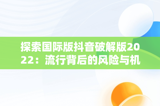 探索国际版抖音破解版2022：流行背后的风险与机遇，国际版抖音破解版下载 