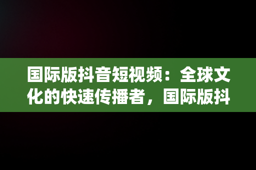 国际版抖音短视频：全球文化的快速传播者，国际版抖音短视频app 