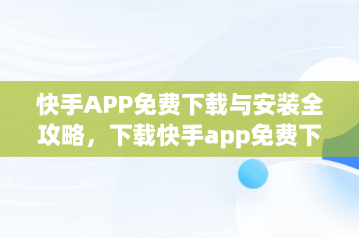 快手APP免费下载与安装全攻略，下载快手app免费下载和安装 