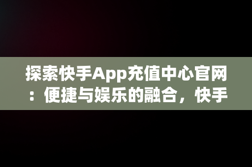 探索快手App充值中心官网：便捷与娱乐的融合，快手官方在线充值中心 