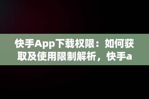 快手App下载权限：如何获取及使用限制解析，快手app下载权限怎么开启 