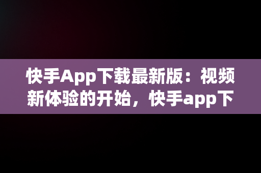 快手App下载最新版：视频新体验的开始，快手app下载最新版视频免费 