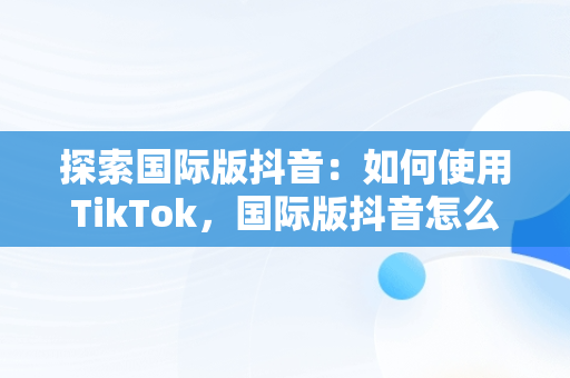 探索国际版抖音：如何使用TikTok，国际版抖音怎么用手机号登录 