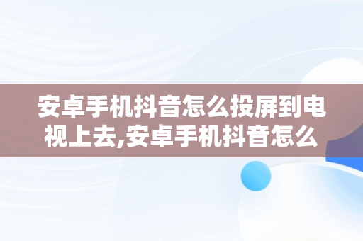 安卓手机抖音怎么投屏到电视上去,安卓手机抖音怎么投屏到电视上