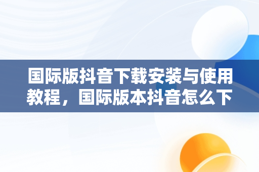 国际版抖音下载安装与使用教程，国际版本抖音怎么下载 