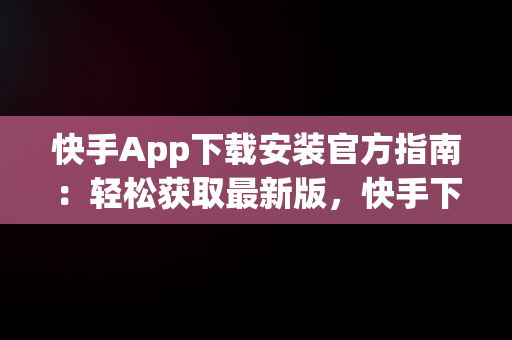 快手App下载安装官方指南：轻松获取最新版，快手下载官网下载安装 