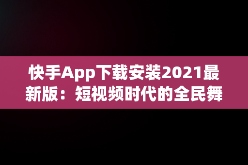 快手App下载安装2021最新版：短视频时代的全民舞台，快手安装下载官方下载 