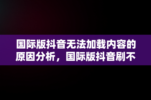 国际版抖音无法加载内容的原因分析，国际版抖音刷不了 