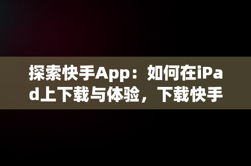 探索快手App：如何在iPad上下载与体验，下载快手平板 