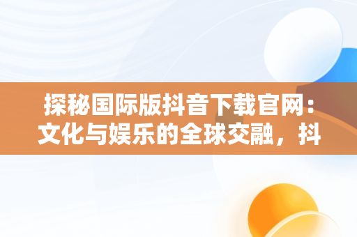 探秘国际版抖音下载官网：文化与娱乐的全球交融，抖音国际版下载网址 