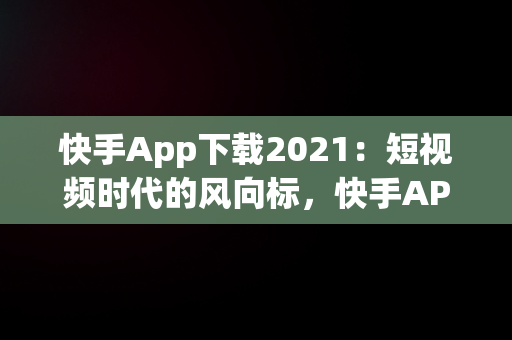 快手App下载2021：短视频时代的风向标，快手APP下载链接怎么** 