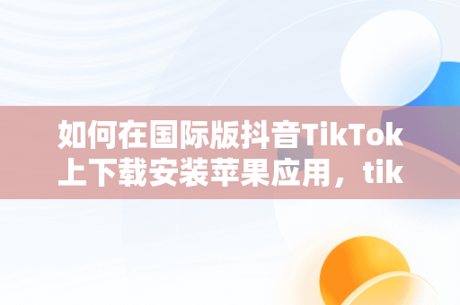 如何在国际版抖音TikTok上下载安装苹果应用，tik tok国际抖音安装下载教程苹果版ios安卓版 