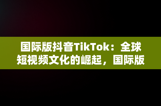 国际版抖音TikTok：全球短视频文化的崛起，国际版抖音tiktok网站在线观看 