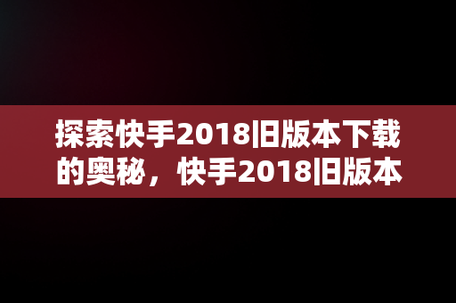 探索快手2018旧版本下载的奥秘，快手2018旧版本下载手机版 