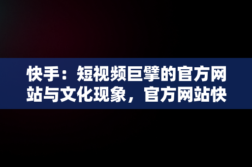 快手：短视频巨擘的官方网站与文化现象，官方网站快手聊天 