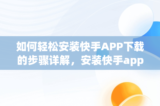 如何轻松安装快手APP下载的步骤详解，安装快手app下载最新版2022 