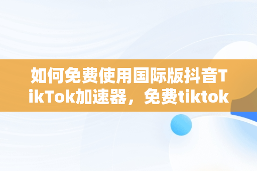 如何****国际版抖音TikTok加速器，免费tiktok加速器 