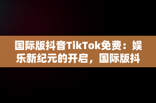 国际版抖音TikTok免费：娱乐新纪元的开启，国际版抖音tiktok免费下载 