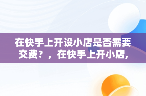 在快手上开设小店是否需要交费？，在快手上开小店,要交钱吗 