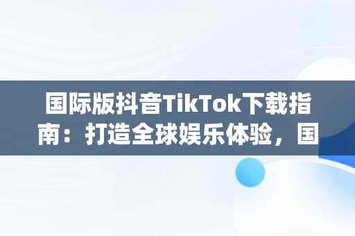 国际版抖音TikTok下载指南：打造全球娱乐体验，国际版抖音App下载哪个软件 