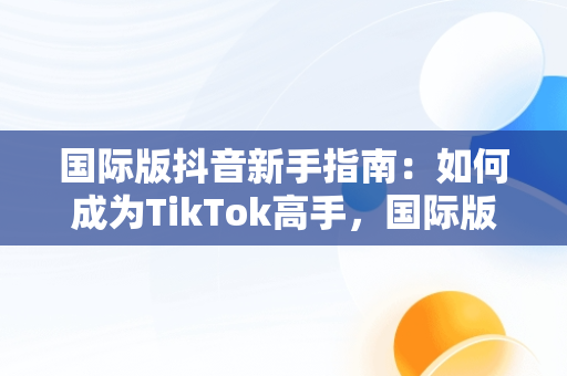 国际版抖音新手指南：如何成为TikTok高手，国际版抖音教程 