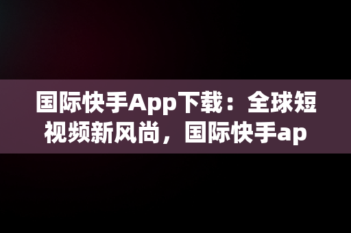 国际快手App下载：全球短视频新风尚，国际快手app下载苹果版 