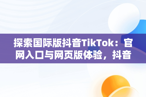 探索国际版抖音TikTok：官网入口与网页版体验，抖音国际版 tiktok官方下载 