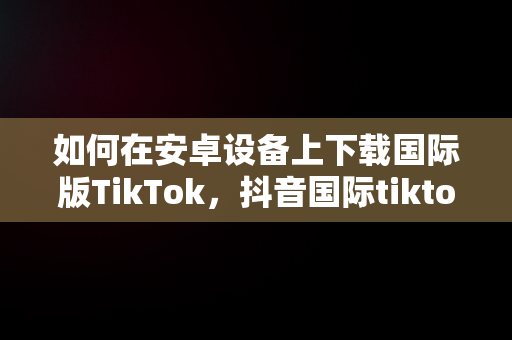 如何在安卓设备上下载国际版TikTok，抖音国际tiktok 安卓版软件 