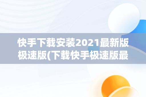 快手下载安装2021最新版极速版(下载快手极速版最新版本2021并安装)