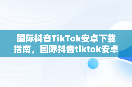 国际抖音TikTok安卓下载指南，国际抖音tiktok安卓下载教程 