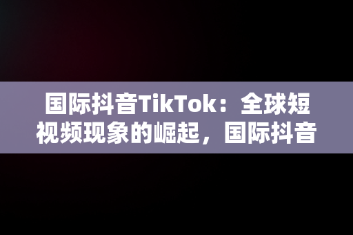 国际抖音TikTok：全球短视频现象的崛起，国际抖音tiktok安卓版 