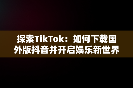 探索TikTok：如何下载国外版抖音并开启娱乐新世界，国外版抖音tiktok下载了用不了 