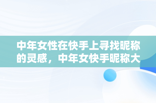 中年女性在快手上寻找昵称的灵感，中年女快手昵称大全简单 