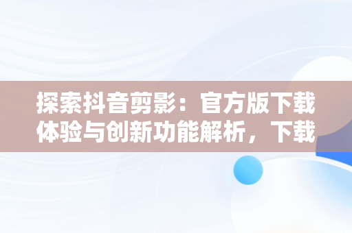 探索抖音剪影：官方版下载体验与创新功能解析，下载剪映抖音官方剪辑神器 