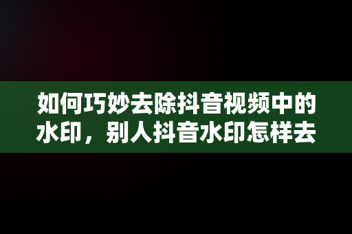 如何巧妙去除抖音视频中的水印，别人抖音水印怎样去掉视频 