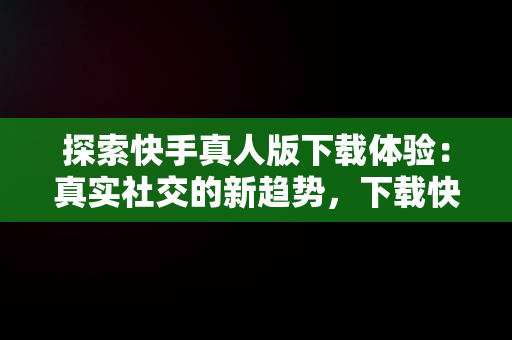 探索快手真人版下载体验：真实社交的新趋势，下载快手真人版免费 