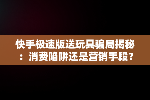 快手极速版送玩具骗局揭秘：消费陷阱还是营销手段？，下载快手极速版送玩具骗局揭秘 