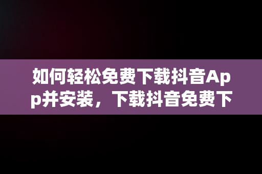 如何轻松免费下载抖音App并安装，下载抖音免费下载抖音 