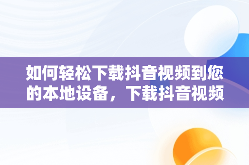 如何轻松下载抖音视频到您的本地设备，下载抖音视频到本地的方法有哪些 