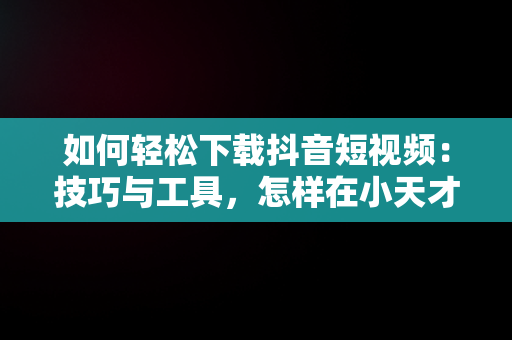 如何轻松下载抖音短视频：技巧与工具，怎样在小天才手表上下载抖音短视频 