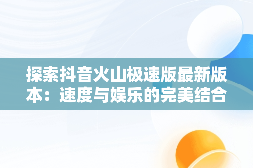 探索抖音火山极速版最新版本：速度与娱乐的完美结合，官方下载抖音火山极速版 