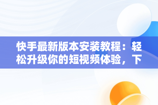 快手最新版本安装教程：轻松升级你的短视频体验，下载快手最新版的 