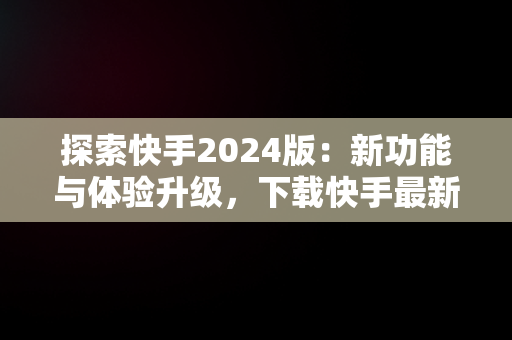 探索快手2024版：新功能与体验升级，下载快手最新版本2024版 