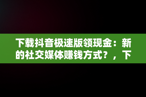 下载抖音极速版领现金：新的社交媒体赚钱方式？，下载抖音极速版领现金是真的吗? 