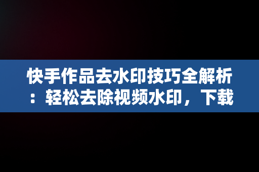 快手作品去水印技巧全解析：轻松去除视频水印，下载快手作品怎么把水印去掉苹果手机 