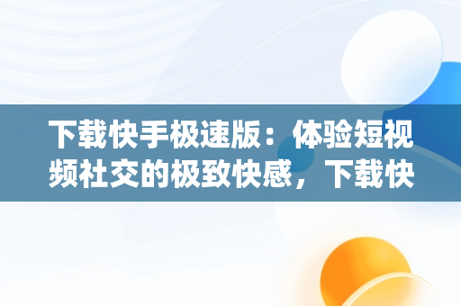 下载快手极速版：体验短视频社交的极致**，下载快手app极速版最新版 